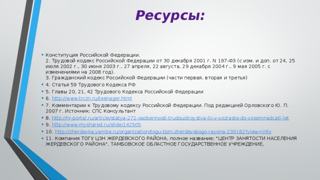 Ресурсы: Конституция Российской Федерации.  2. Трудовой кодекс Российской Федерации от 30 декабря 2001 г. N 197-ФЗ (с изм. и доп. от 24, 25 июля 2002 г., 30 июня 2003 г., 27 апреля, 22 августа, 29 декабря 2004 г., 9 мая 2005 г. с изменениями на 2008 год).  3. Гражданский кодекс Российской Федерации (части первая, вторая и третья) 4. Статья 59 Трудового Кодекса РФ 5. Главы 20, 21, 42 Трудового Кодекса Российской Федерации 6. http://www.trczn.ru/teenager.html 7. Комментарии к Трудовому кодексу Российской Федерации. Под редакцией Орловского Ю. П. 2007 г. Источник: СПС Консультант 8. http://hr-portal.ru/article/statya-272-osobennosti-trudoustroystva-lic-v-vozraste-do-vosemnadcati-let 9. http://www.myshared.ru/slide/142505 10. http://zherdevka.yambe.ru/organization/togu-tszn-zherdevskogo-rayona-239182?view=info 11. Компания ТОГУ ЦЗН ЖЕРДЕВСКОГО РАЙОНА, полное название: 