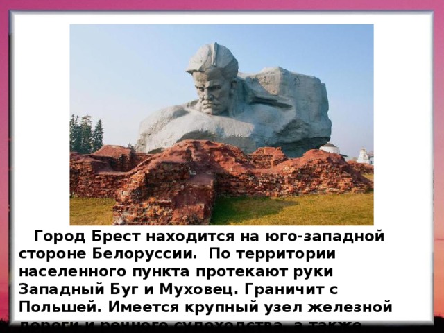  Город Брест находится на юго-западной стороне Белоруссии. По территории населенного пункта протекают руки Западный Буг и Муховец. Граничит с Польшей. Имеется крупный узел железной дороги и речного судоходства, а также автомобильного транспорта. 