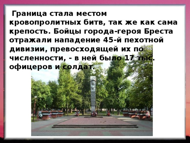  Граница стала местом кровопролитных битв, так же как сама крепость. Бойцы города-героя Бреста отражали нападение 45-й пехотной дивизии, превосходящей их по численности, - в ней было 17 тыс. офицеров и солдат . 