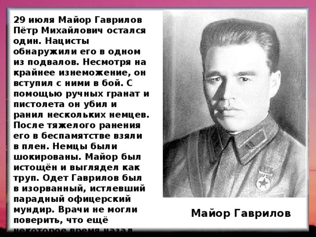 29 июля Майор Гаврилов Пётр Михайлович остался один. Нацисты обнаружили его в одном из подвалов. Несмотря на крайнее изнеможение, он вступил с ними в бой. С помощью ручных гранат и пистолета он убил и ранил нескольких немцев. После тяжелого ранения его в беспамятстве взяли в плен. Немцы были шокированы. Майор был истощён и выглядел как труп. Одет Гаврилов был в изорванный, истлевший парадный офицерский мундир. Врачи не могли поверить, что ещё некоторое время назад этот человек мог сражаться. После пленения Гаврилова отправляют в концлагерь. Майор Гаврилов  