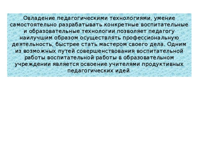 Овладение педагогическими технологиями, умение самостоятельно разрабатывать конкретные воспитательные и образовательные технологии позволяет педагогу наилучшим образом осуществлять профессиональную деятельность, быстрее стать мастером своего дела. Одним из возможных путей совершенствования воспитательной работы воспитательной работы в образовательном учреждении является освоение учителями продуктивных педагогических идей . 