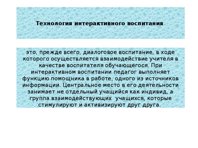Технология интерактивного воспитания это, прежде всего, диалоговое воспитание, в ходе которого осуществляется взаимодействие учителя в качестве воспитателя обучающегося. При интерактивном воспитании педагог выполняет функцию помощника в работе, одного из источников информации. Центральное место в его деятельности занимает не отдельный учащийся как индивид, а группа взаимодействующих учащихся, которые стимулируют и активизируют друг друга. 