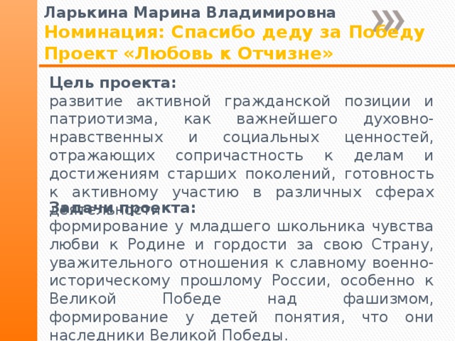Ларькина Марина Владимировна Номинация: Спасибо деду за Победу Проект «Любовь к Отчизне» Цель проекта: развитие активной гражданской позиции и патриотизма, как важнейшего духовно-нравственных и социальных ценностей, отражающих сопричастность к делам и достижениям старших поколений, готовность к активному участию в различных сферах деятельности Задачи проекта: формирование у младшего школьника чувства любви к Родине и гордости за свою Страну, уважительного отношения к славному военно-историческому прошлому России, особенно к Великой Победе над фашизмом, формирование у детей понятия, что они наследники Великой Победы. 