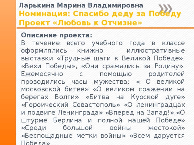 Ларькина Марина Владимировна Номинация: Спасибо деду за Победу Проект «Любовь к Отчизне» Описание проекта: В течение всего учебного года в классе оформлялись книжно – иллюстративные выставки «Трудные шаги к Великой Победе», «Вехи Победы», «Они сражались за Родину». Ежемесячно с помощью родителей проводились часы мужества: « О великой московской битве» «О великом сражении на берегах Волги» «Битва на Курской дуге» «Героический Севастополь» «О ленинградцах и подвиге Ленинграда» «Вперед на Запад!» «О штурме Берлина и полной нашей Победе» «Среди большой войны жестокой» «Беспощадные метки войны» «Всем даруется Победа». 