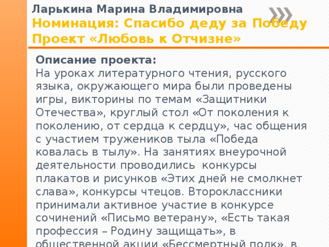 Ларькина Марина Владимировна Номинация: Спасибо деду за Победу Проект «Любовь к Отчизне» Описание проекта: На уроках литературного чтения, русского языка, окружающего мира были проведены игры, викторины по темам «Защитники Отечества», круглый стол «От поколения к поколению, от сердца к сердцу», час общения с участием тружеников тыла «Победа ковалась в тылу». На занятиях внеурочной деятельности проводились конкурсы плакатов и рисунков «Этих дней не смолкнет слава», конкурсы чтецов. Второклассники принимали активное участие в конкурсе сочинений «Письмо ветерану», «Есть такая профессия – Родину защищать», в общественной акции «Бессмертный полк», в конкурсе проектов «Пою мое Отечество», «9 мая – День Победы». 