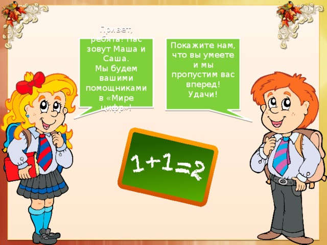 Привет, ребята! Нас зовут Маша и Саша. Покажите нам, что вы умеете и мы пропустим вас вперед!  Удачи! Мы будем вашими помощниками в «Мире цифр»!   