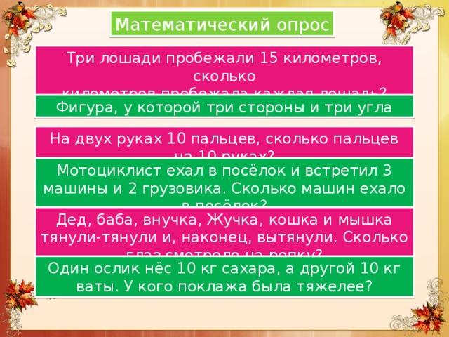Математический опрос Три лошади пробежали 15 километров, сколько километров пробежала каждая лошадь? Фигура, у которой три стороны и три угла На двух руках 10 пальцев, сколько пальцев на 10 руках? Мотоциклист ехал в посёлок и встретил 3 машины и 2 грузовика. Сколько машин ехало в посёлок? Дед, баба, внучка, Жучка, кошка и мышка тянули-тянули и, наконец, вытянули. Сколько глаз смотрело на репку? Один ослик нёс 10 кг сахара, а другой 10 кг ваты. У кого поклажа была тяжелее? 