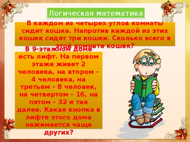 Логическая математика В каждом из четырех углов комнаты сидит кошка. Напротив каждой из этих кошек сидят три кошки. Сколько всего в этой комнате кошек? В 9-этажном доме есть лифт. На первом этаже живет 2 человека, на втором – 4 человека, на третьем – 8 человек, на четвертом – 16, на пятом – 32 и так далее. Какая кнопка в лифте этого дома нажимается чаще других? 