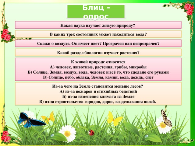 Блиц - опрос  Какая наука изучает живую природу? В каких трех состояниях может находиться вода? Скажи о воздухе. Он имеет цвет? Прозрачен или непрозрачен? Какой раздел биологии изучает растения? К живой природе относится А) человек, животные, растения, грибы, микробы Б) Солнце, Земля, воздух, вода, человек и всё то, что сделано его руками В) Солнце, небо, облака, Земля, камни, вода, дождь, снег Из-за чего на Земле становится меньше лесов? А) из-за пожаров и стихийных бедствий Б) из-за изменения климата на Земле В) из-за строительства городов, дорог, возделывания полей. 