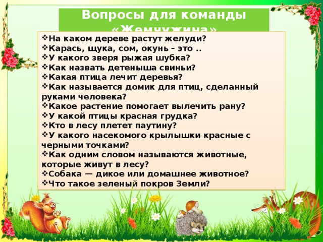 Вопросы для команды «Жемчужина» На каком дереве растут желуди? Карась, щука, сом, окунь – это .. У какого зверя рыжая шубка? Как назвать детеныша свиньи? Какая птица лечит деревья? Как называется домик для птиц, сделанный руками человека? Какое растение помогает вылечить рану? У какой птицы красная грудка? Кто в лесу плетет паутину? У какого насекомого крылышки красные с черными точками? Как одним словом называются животные, которые живут в лесу? Собака — дикое или домашнее животное? Что такое зеленый покров Земли? 
