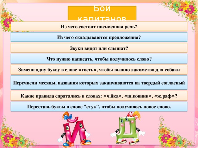 Бой капитанов Из чего состоит письменная речь? Из чего складываются предложения? Звуки видят или слышат? Что нужно написать, чтобы получилось слово? Замени одну букву в слове « гость » , чтобы вышло лакомство для собаки Перечисли месяцы, названия которых заканчиваются на твердый согласный Какие правила спрятались в словах: « ч.йка » , « ш.повник » , « ж.раф » ? Переставь буквы в слове 