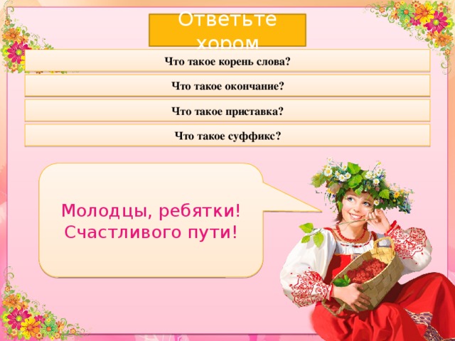 Ответьте хором Что такое корень слова? Что такое окончание? Что такое приставка? Что такое суффикс? Молодцы, ребятки! Счастливого пути! 