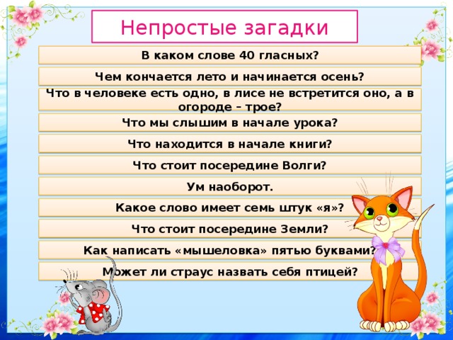 Непростые загадки В каком слове 40 гласных? Чем кончается лето и начинается осень? Что в человеке есть одно, в лисе не встретится оно, а в огороде – трое? Что мы слышим в начале урока? Что находится в начале книги? Что стоит посередине Волги? Ум наоборот. Какое слово имеет семь штук «я»? Что стоит посередине Земли? Как написать «мышеловка» пятью буквами? Может ли страус назвать себя птицей? 