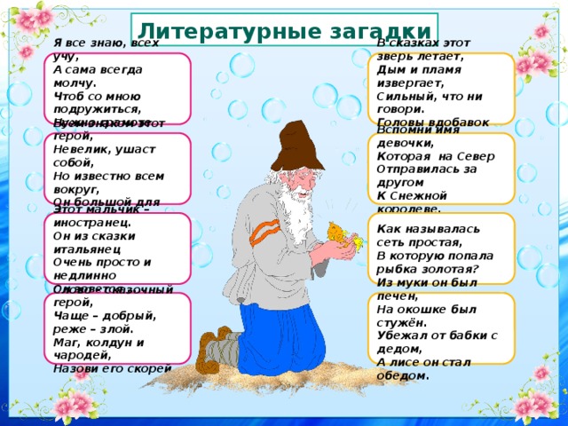 Литературные загадки Я все знаю, всех учу, В сказках этот зверь летает, Дым и пламя извергает, А сама всегда молчу. Сильный, что ни говори. Чтоб со мною подружиться, Головы вдобавок три. Нужно грамоте учиться. Всем знаком этот герой, Вспомни имя девочки,  Которая на Север Отправилась за другом Невелик, ушаст собой, Но известно всем вокруг, К Снежной королеве. Он большой для Гены друг. Этот мальчик – иностранец. Как называлась сеть простая, Он из сказки итальянец В которую попала рыбка золотая? Очень просто и недлинно Он зовется ….. Слово – сказочный герой, Из муки он был печен, Чаще – добрый, реже – злой. На окошке был стужён. Маг, колдун и чародей, Убежал от бабки с дедом, Назови его скорей. А лисе он стал обедом. 