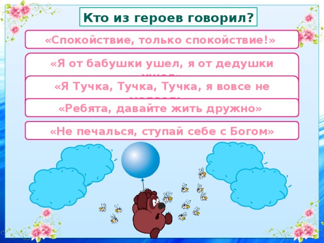 Кто из героев говорил? «Спокойствие, только спокойствие!» «Я от бабушки ушел, я от дедушки ушел» «Я Тучка, Тучка, Тучка, я вовсе не медведь» «Ребята, давайте жить дружно» «Не печалься, ступай себе с Богом» 