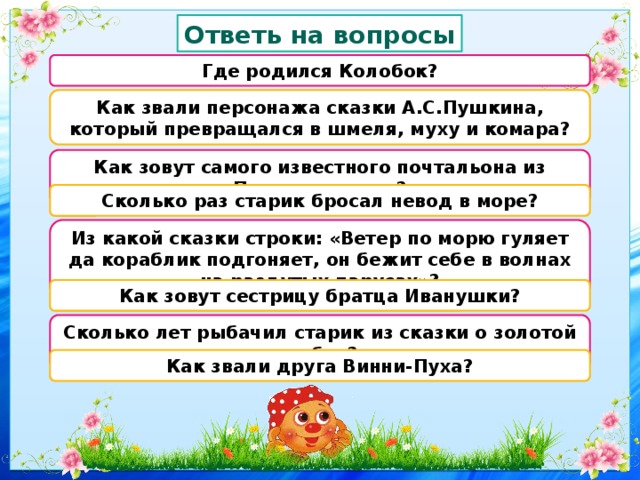 Ответь на вопросы Где родился Колобок? Как звали персонажа сказки А.С.Пушкина, который превращался в шмеля, муху и комара? Как зовут самого известного почтальона из Простоквашино? Сколько раз старик бросал невод в море? Из какой сказки строки: «Ветер по морю гуляет да кораблик подгоняет, он бежит себе в волнах на раздутых парусах»? Как зовут сестрицу братца Иванушки? Сколько лет рыбачил старик из сказки о золотой рыбке? Как звали друга Винни-Пуха? 