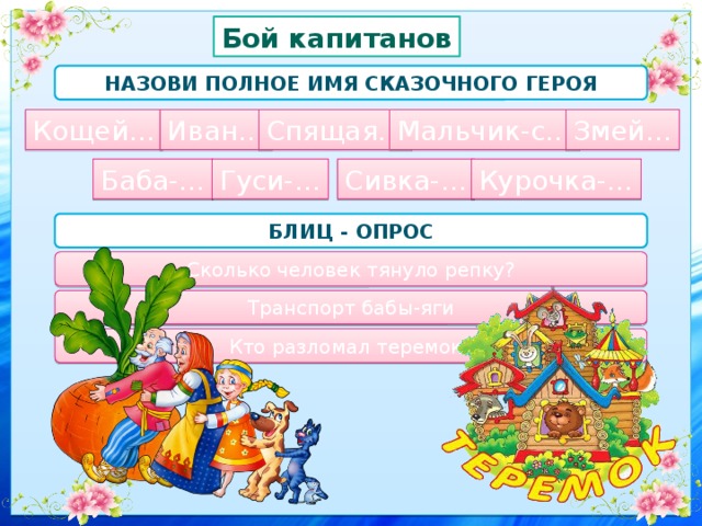 Бой капитанов Назови полное имя сказочного героя Спящая… Мальчик-с… Змей… Иван… Кощей… Баба-… Гуси-… Сивка-… Курочка-… Блиц - опрос Сколько человек тянуло репку? Транспорт бабы-яги Кто разломал теремок? 