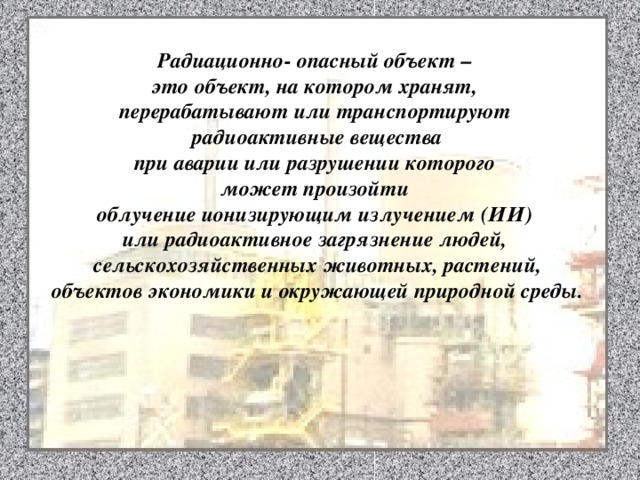 Радиационно- опасный объект – это объект, на котором хранят, перерабатывают или транспортируют радиоактивные вещества при аварии или разрушении которого может произойти облучение ионизирующим излучением (ИИ) или радиоактивное загрязнение людей, сельскохозяйственных животных, растений, объектов экономики и окружающей природной среды. 