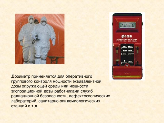 Дозиметр применяется для оперативного группового контроля мощности эквивалентной дозы окружающей среды или мощности экспозиционной дозы работниками служб радиационной безопасности, дефектоскопических лабораторий, санитарно-эпидемиологических станций и т.д.   