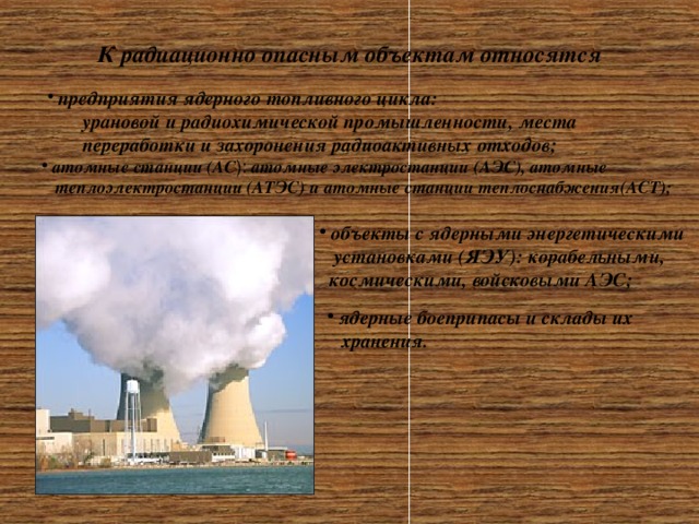  К радиационно опасным объектам относятся  предприятия ядерного топливного цикла: урановой и радиохимической промышленности, места переработки и захоронения радиоактивных отходов; урановой и радиохимической промышленности, места переработки и захоронения радиоактивных отходов;   атомные станции (АС ): атомные электростанции (АЭС), атомные  теплоэлектростанции (АТЭС) и атомные станции теплоснабжения(АСТ);  объекты с ядерными энергетическими  установками (ЯЭУ): корабельными,  космическими, войсковыми АЭС;  ядерные боеприпасы и склады их  хранения. 