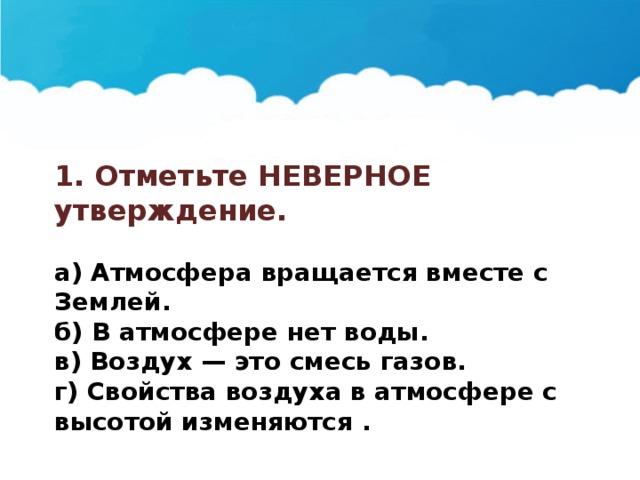 1. Отметьте НЕВЕРНОЕ утверждение.  а) Атмосфера вращается вместе с Землей. б) В атмосфере нет воды. в) Воздух — это смесь газов. г) Свойства воздуха в атмосфере с высотой изменяются . 