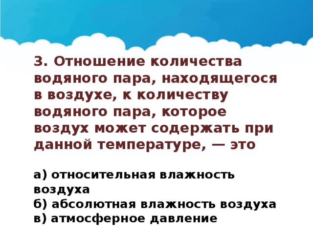 3. Отношение количества водяного пара, находящегося в воздухе, к количеству водяного пара, которое воздух может содержать при данной температуре, — это  а) относительная влажность воздуха б) абсолютная влажность воздуха в) атмосферное давление 
