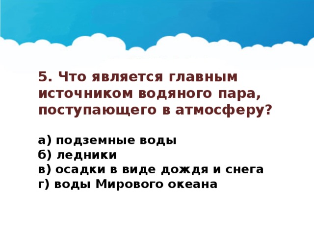 5. Что является главным источником водяного пара, поступающего в атмосферу?  а) подземные воды б) ледники в) осадки в виде дождя и снега г) воды Мирового океана 