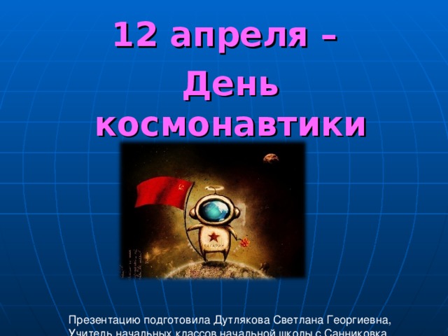 12 апреля – День космонавтики Презентацию подготовила Дутлякова Светлана Георгиевна, Учитель начальных классов начальной школы с.Санниковка 