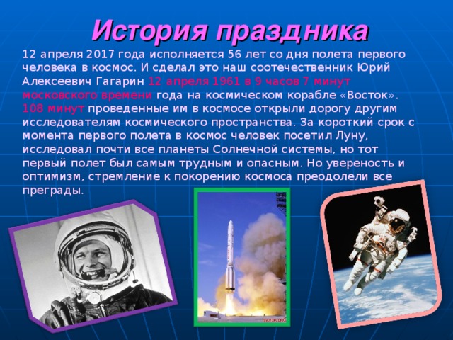 История праздника 12 апреля 201 7 года испол н яется 5 6 лет со дня полета первого человека в космос. И сделал это наш соотечественник Юрий Алексеевич Гагарин  12 апреля 1961 в 9 часов 7 минут московского времени года на космическом корабле «Восток» . 108 минут проведенные им в космосе открыли дорогу другим исследователям космического пространства. За короткий срок с момента первого полета в космос человек посетил Луну, исследовал почти все планеты Солнечной системы, но тот первый полет был самым тру дны м и опасным. Но увереность и оптимизм, стремление к покорению космоса преодолели все преграды. 