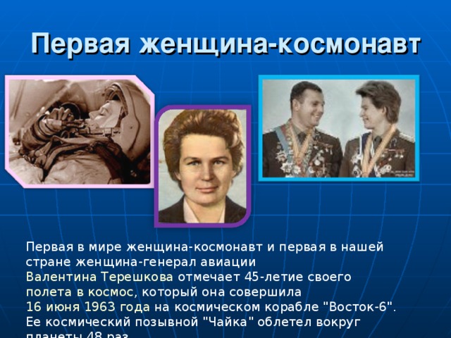 Первая женщина-космонавт Первая в мире женщина-космонавт и первая в нашей стране женщина-генерал авиации Валентина Терешкова отмечает 45-летие своего полета в космос , который она совершила 16 июня 1963 года на космическом корабле 
