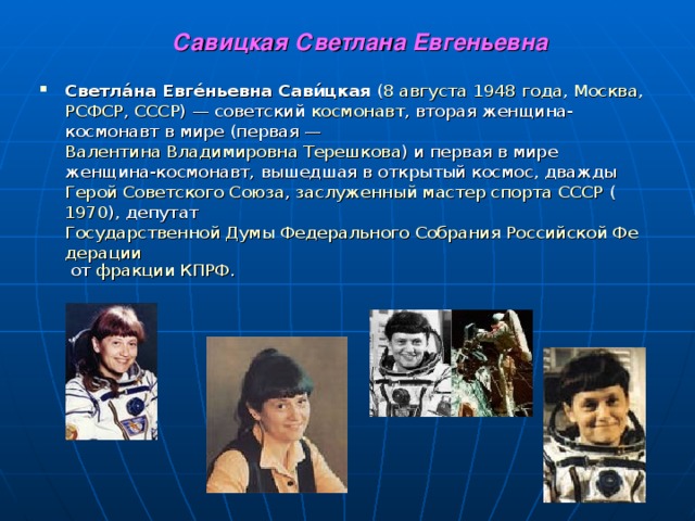   Савицкая Светлана Евгеньевна Светла́на Евге́ньевна Сави́цкая ( 8 августа  1948 года , Москва , РСФСР , СССР ) — советский космонавт , вторая женщина-космонавт в мире (первая — Валентина Владимировна Терешкова ) и первая в мире женщина-космонавт, вышедшая в открытый космос, дважды Герой Советского Союза , заслуженный мастер спорта СССР ( 1970 ), депутат Государственной Думы Федерального Собрания Российской Федерации от фракции КПРФ .  
