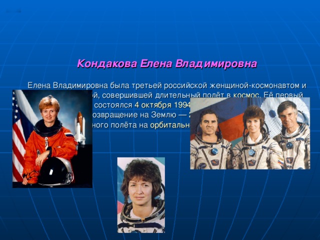 Кондакова Елена Владимировна     Елена Владимировна была третьей российской женщиной-космонавтом и первой женщиной, совершившей длительный полёт в космос . Её первый полёт в космос состоялся 4 октября  1994 года в составе экспедиции Союз ТМ-20 , возвращение на Землю — 22 марта  1995 года после 5-месячного полёта на орбитальной станции «Мир» .                                           