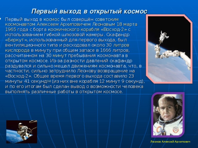 Первый выход в открытый космос Первый выход в космос был совершён советским  космонавтом  Алексеем Архиповичем Леоновым  18 марта  1965 года с борта космического корабля  «Восход-2» с использованием гибкой шлюзовой камеры. Скафандр «Беркут» , использованный для первого выхода, был вентиляционного типа и расходовал около 30 литров  кислорода в минуту при общем запасе в 1666 литров, рассчитанном на 30 минут пребывания космонавта в открытом космосе. Из-за разности давлений скафандр раздувался и сильно мешал движениям космонавта, что, в частности, сильно затруднило Леонову возвращение на «Восход-2». Общее время первого выхода составило 23 минуты 41 секунд [1] (из них вне корабля 12 минут 9 секунд), и по его итогам был сделан вывод о возможности человека выполнять различные работы в открытом космосе.  Леонов Алексей Архипович 