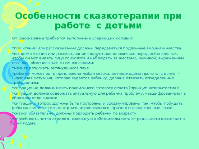 Особенности сказкотерапии при работе  с детьми От  рассказчика требуется выполнение следующих условий:   при чтении или рассказывании должны передаваться подлинные эмоции и чувства; во время чтения или рассказывания следует расположиться перед ребенком так, чтобы он мог видеть лицо психолога и наблюдать за жестами, мимикой, выражением его глаз, обмениваться с ним взглядами; нельзя допускать затянувшихся пауз. ребенку может быть предложена любая сказка, ее необходимо прочитать вслух. – Сказочная ситуация, которая задается ребенку, должна отвечать определенным требованиям: ситуация не должна иметь правильного готового ответа (принцип «открытости»); ситуация должна содержать актуальную для ребенка проблему, «зашифрованную» в образном ряде сказки; ситуации и вопрос должны быть построены и сформулированы так, чтобы побудить ребенка самостоятельно строить ипрослеживать причинно-следственные связи. сказки обязательно  должны подходить ребенку по возрасту. способность четко отделять сказочную действительность от реальности возникает к 3,5-4 годам.  