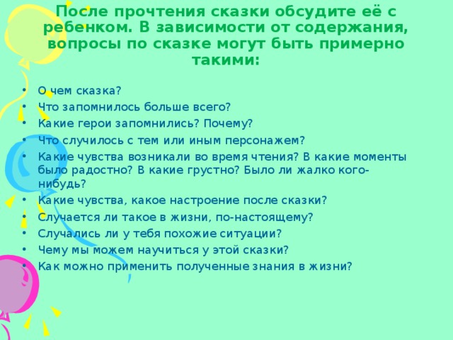 После прочтения сказки обсудите её с ребенком. В зависимости от содержания, вопросы по сказке могут быть примерно такими: О чем сказка? Что запомнилось больше всего? Какие герои запомнились? Почему? Что случилось с тем или иным персонажем? Какие чувства возникали во время чтения? В какие моменты было радостно? В какие грустно? Было ли жалко кого-нибудь? Какие чувства, какое настроение после сказки? Случается ли такое в жизни, по-настоящему? Случались ли у тебя похожие ситуации? Чему мы можем научиться у этой сказки? Как можно применить полученные знания в жизни?  