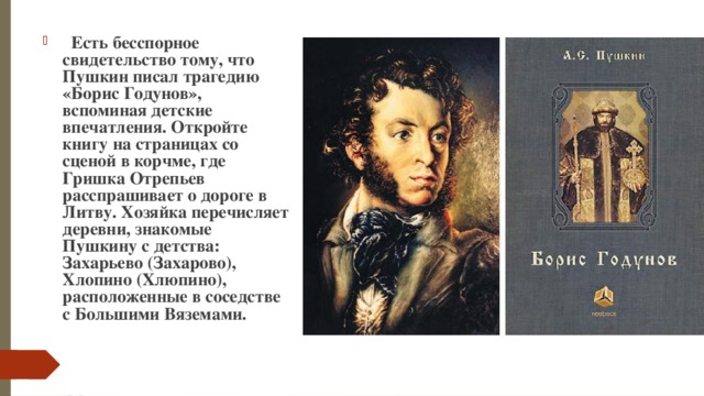    Есть бесспорное свидетельство тому, что Пушкин писал трагедию «Борис Годунов», вспоминая детские впечатления. Откройте книгу на страницах со сценой в корчме, где Гришка Отрепьев расспрашивает о дороге в Литву. Хозяйка перечисляет деревни, знакомые Пушкину с детства: Захарьево (Захарово), Хлопино (Хлюпино), расположенные в соседстве с Большими Вяземами. 