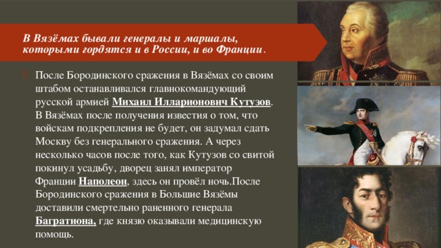 В Вязёмах бывали генералы и маршалы, которыми гордятся и в России, и во Франции . После Бородинского сражения в Вязёмах со своим штабом останавливался главнокомандующий русской армией Михаил Илларионович Кутузов . В Вязёмах после получения известия о том, что войскам подкрепления не будет, он задумал сдать Москву без генерального сражения. А через несколько часов после того, как Кутузов со свитой покинул усадьбу, дворец занял император Франции Наполеон , здесь он провёл ночь.После Бородинского сражения в Большие Вязёмы доставили смертельно раненного генерала Багратиона, где князю оказывали медицинскую помощь. 