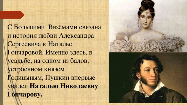 С Большими Вязёмами связана и история любви Александра Сергеевича к Наталье Гончаровой. Именно здесь, в усадьбе, на одном из балов, устроенном князем Голицыным, Пушкин впервые увидел Наталью Николаевну Гончарову. 