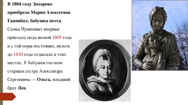 В 1804 году Захарово приобрела Мария Алексеевна Ганнибал, бабушка поэта . Семья Пушкиных впервые приехала сюда весной 1805 года и с той поры постоянно, вплоть до 1810 года отдыхала в этих местах. У бабушки гостили старшая сестра Александра Сергеевича — Ольга, младший брат Лев . 