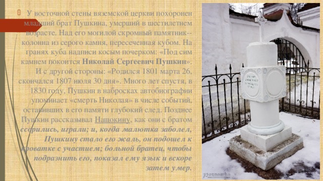 У восточной стены вяземской церкви похоронен младший брат Пушкина, умерший в шестилетнем возрасте. Над его могилой скромный памятник-- колонна из серого камня, пересеченная кубом. На гранях куба надписи косым почерком: «Под сим камнем покоится Николай Сергеевич Пушкин ». И с другой стороны: «Родился 1801 марта 26, скончался 1807 июля 30 дня». Много лет спустя, в 1830 году, Пушкин в набросках автобиографии упоминает «смерть Николая» в числе событий, оставивших в его памяти глубокий след. Позднее Пушкин рассказывал Нащокину , как они с братом ссорились, играли; и, когда малютка заболел, Пушкину стало его жаль, он подошел к кроватке с участием; больной братец, чтобы подразнить его, показал ему язык и вскоре затем умер. 
