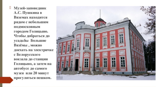 Музей-заповедник А.С. Пушкина в Вяземах находится рядом с небольшим подмосковным городом Голицыно. Чтобы добраться до усадьбы Большие Вязёмы , можно доехать на электричке с Белорусского вокзала до станции Голицыно, а затем на автобусе до самого музея или 20 минут прогуляться пешком.  