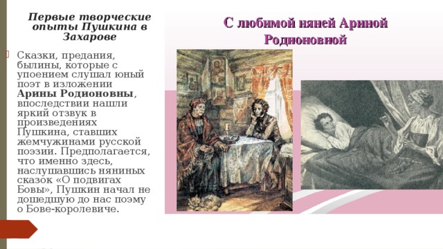 Первые творческие опыты Пушкина в Захарове Cказки, предания, былины, которые с упоением слушал юный поэт в изложении Арины Родионовны , впоследствии нашли яркий отзвук в произведениях Пушкина, ставших жемчужинами русской поэзии. Предполагается, что именно здесь, наслушавшись няниных сказок «О подвигах Бовы», Пушкин начал не дошедшую до нас поэму о Бове-королевиче. 