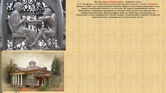 Жизнь Арины Родионовны , любимой няни  А. С. Пушкина, и ее прямого потомства тесно связана с селом Захарово .   Купив в 1804 году подмосковное имение, Мария Алексеевна перевозит туда Арину Родионовну вместе с ее детьми. Во время пребывания семьи Пушкиных в Захарове преданная и нежная няня неотлучно находилась с любимыми внуками своей хозяйки. Еще до 1900 года неподалеку от господского дома сохранялся теплый домик, сложенный из бревен. В нем, по свидетельству старожилов, и жила няня поэта.         