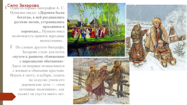 Село Захарово Один из первых биографов А. С. Пушкина писал:  «Деревня была богатая, в ней раздавались русские песни, устраивались праздники и хороводы...  Пушкин имел возможность принять народные впечатления». По словам другого биографа, Захарово стало для поэта «путем к раннему сближению с народными обычаями» . Здесь он впервые познакомился с жизнью и обычаями крестьян. Играть в лапту, в кубари, ходить на ходулях учили его деревенские дети — «мои потешные мальчишки», как скажет он спустя много лет. 
