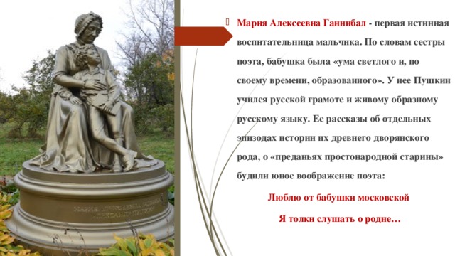 Мария Алексеевна Ганнибал - первая истинная воспитательница мальчика. По словам сестры поэта, бабушка была «ума светлого и, по своему времени, образованного». У нее Пушкин учился русской грамоте и живому образному русскому языку. Ее рассказы об отдельных эпизодах истории их древнего дворянского рода, о «преданьях простонародной старины» будили юное воображение поэта: Люблю от бабушки московской  Я толки слушать о родне… 