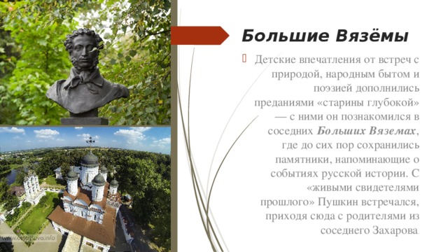 Большие Вязёмы Детские впечатления от встреч с природой, народным бытом и поэзией дополнились преданиями «старины глубокой» — с ними он познакомился в соседних Больших Вяземах , где до сих пор сохранились памятники, напоминающие о событиях русской истории. С «живыми свидетелями прошлого» Пушкин встречался, приходя сюда с родителями из соседнего Захарова . 