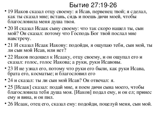 Бытие 27:19-26 19 Иаков сказал отцу своему: я Исав, первенец твой; я сделал, как ты сказал мне; встань, сядь и поешь дичи моей, чтобы благословила меня душа твоя. 20 И сказал Исаак сыну своему: что так скоро нашел ты, сын мой? Он сказал: потому что Господь Бог твой послал мне навстречу. 21 И сказал Исаак Иакову: подойди, я ощупаю тебя, сын мой, ты ли сын мой Исав, или нет? 22 Иаков подошел к Исааку, отцу своему, и он ощупал его и сказал: голос, голос Иакова; а руки, руки Исавовы. 23 И не узнал его, потому что руки его были, как руки Исава, брата его, косматые; и благословил его 24 и сказал: ты ли сын мой Исав? Он отвечал: я. 25 [Исаак] сказал: подай мне, я поем дичи сына моего, чтобы благословила тебя душа моя. [Иаков] подал ему, и он ел; принес ему и вина, и он пил. 26 Исаак, отец его, сказал ему: подойди, поцелуй меня, сын мой. 