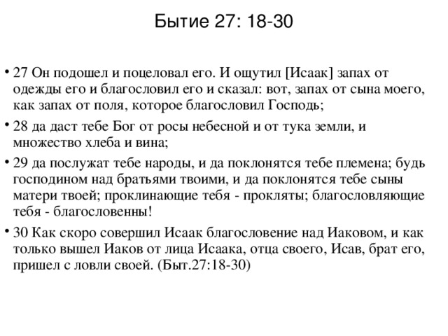 Бытие 27: 18-30 27 Он подошел и поцеловал его. И ощутил [Исаак] запах от одежды его и благословил его и сказал: вот, запах от сына моего, как запах от поля, которое благословил Господь; 28 да даст тебе Бог от росы небесной и от тука земли, и множество хлеба и вина; 29 да послужат тебе народы, и да поклонятся тебе племена; будь господином над братьями твоими, и да поклонятся тебе сыны матери твоей; проклинающие тебя - прокляты; благословляющие тебя - благословенны! 30 Как скоро совершил Исаак благословение над Иаковом, и как только вышел Иаков от лица Исаака, отца своего, Исав, брат его, пришел с ловли своей. (Быт.27:18-30)  