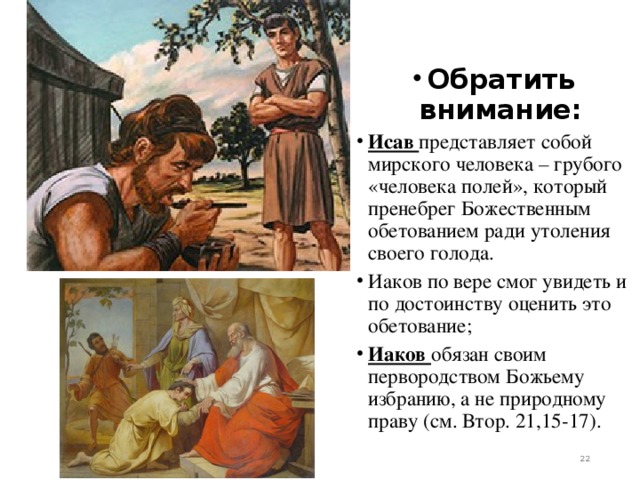 Обратить внимание: Исав представляет собой мирского человека – грубого «человека полей», который пренебрег Божественным обетованием ради утоления своего голода. Иаков по вере смог увидеть и по достоинству оценить это обетование; Иаков обязан своим первородством Божьему избранию, а не природному праву (см. Втор. 21,15-17).   