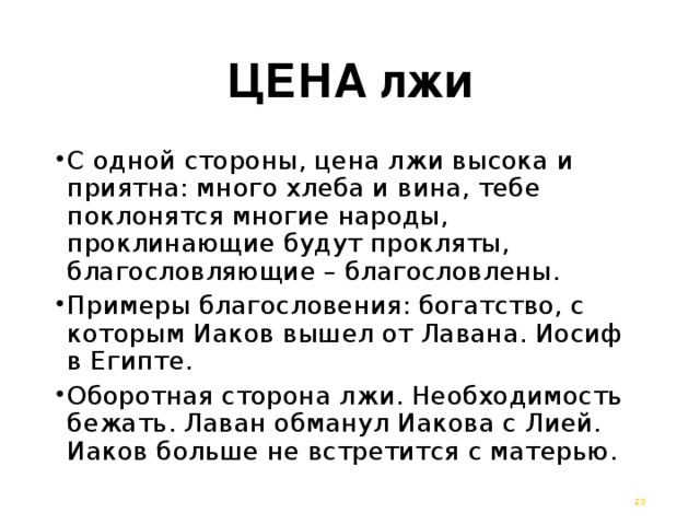 ЦЕНА лжи С одной стороны, цена лжи высока и приятна: много хлеба и вина, тебе поклонятся многие народы, проклинающие будут прокляты, благословляющие – благословлены. Примеры благословения: богатство, с которым Иаков вышел от Лавана. Иосиф в Египте. Оборотная сторона лжи. Необходимость бежать. Лаван обманул Иакова с Лией. Иаков больше не встретится с матерью.  